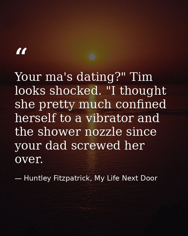 Your ma's dating?" Tim looks shocked. "I thought she pretty much confined herself to a vibrator and the shower nozzle si — Huntley Fitzpatrick, My Life Next Door