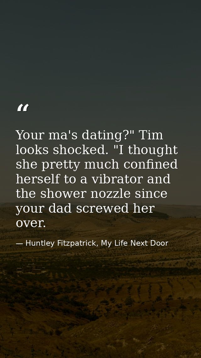 Your ma's dating?" Tim looks shocked. "I thought she pretty much confined herself to a vibrator and the shower nozzle si — Huntley Fitzpatrick, My Life Next Door