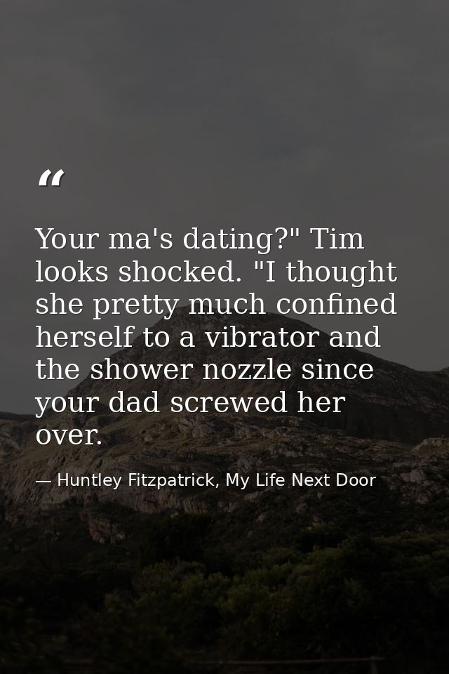 Your ma's dating?" Tim looks shocked. "I thought she pretty much confined herself to a vibrator and the shower nozzle si — Huntley Fitzpatrick, My Life Next Door