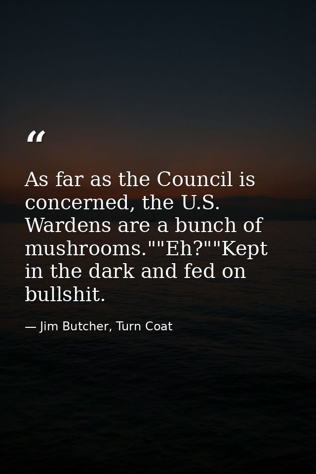 As far as the Council is concerned, the U.S. Wardens are a bunch of mushrooms.""Eh?""Kept in the dark and fed on bullshi — Jim Butcher, Turn Coat