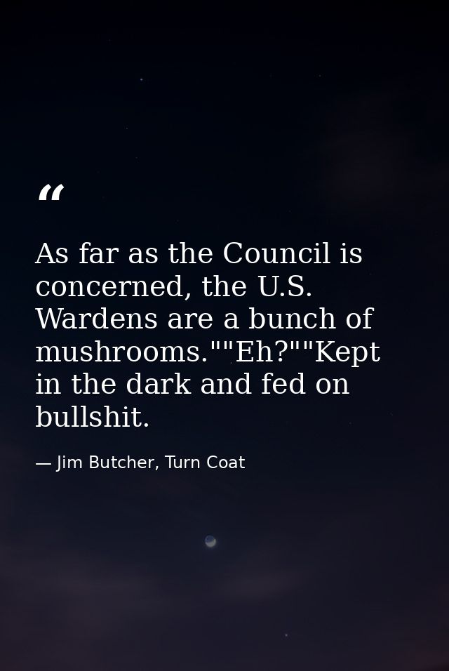 As far as the Council is concerned, the U.S. Wardens are a bunch of mushrooms.""Eh?""Kept in the dark and fed on bullshi — Jim Butcher, Turn Coat