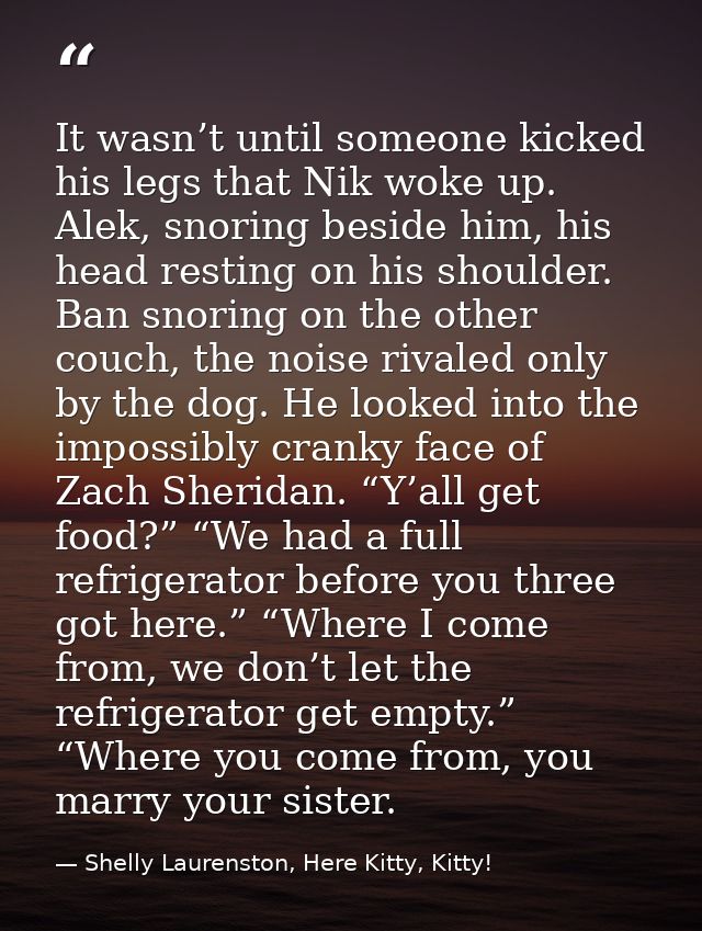 It wasn’t until someone kicked his legs that Nik woke up. Alek, snoring beside him, his head resting on his shoulder. Ba — Shelly Laurenston, Here Kitty, Kitty!