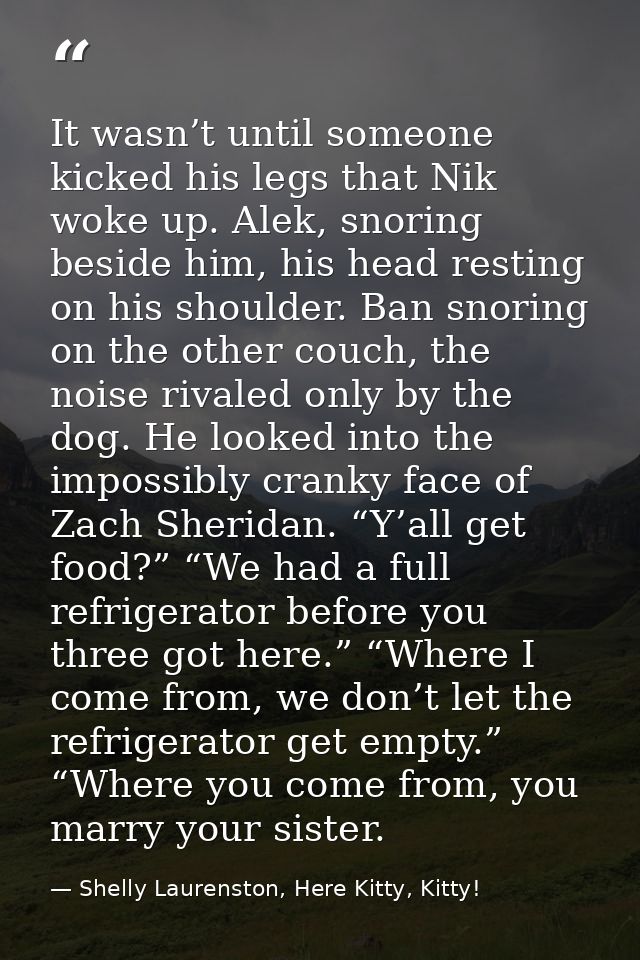 It wasn’t until someone kicked his legs that Nik woke up. Alek, snoring beside him, his head resting on his shoulder. Ba — Shelly Laurenston, Here Kitty, Kitty!