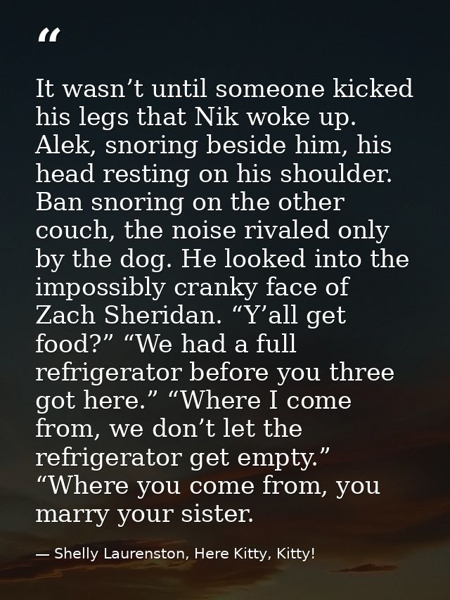 It wasn’t until someone kicked his legs that Nik woke up. Alek, snoring beside him, his head resting on his shoulder. Ba — Shelly Laurenston, Here Kitty, Kitty!