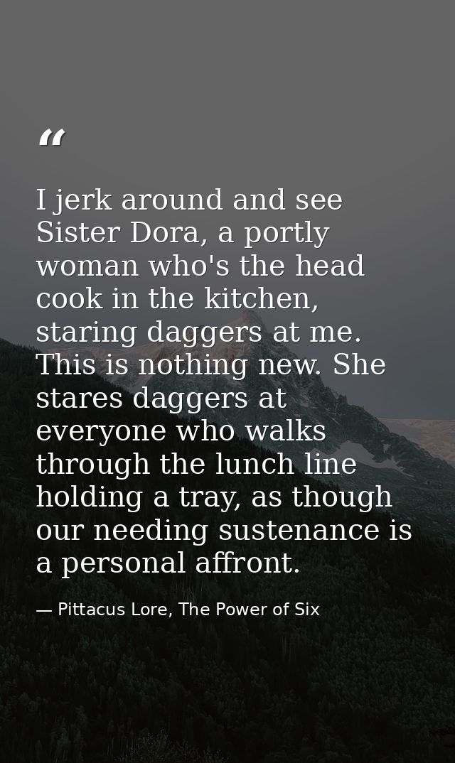 I jerk around and see Sister Dora, a portly woman who's the head cook in the kitchen, staring daggers at me. This is not — Pittacus Lore, The Power of Six