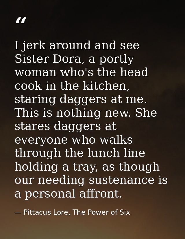 I jerk around and see Sister Dora, a portly woman who's the head cook in the kitchen, staring daggers at me. This is not — Pittacus Lore, The Power of Six