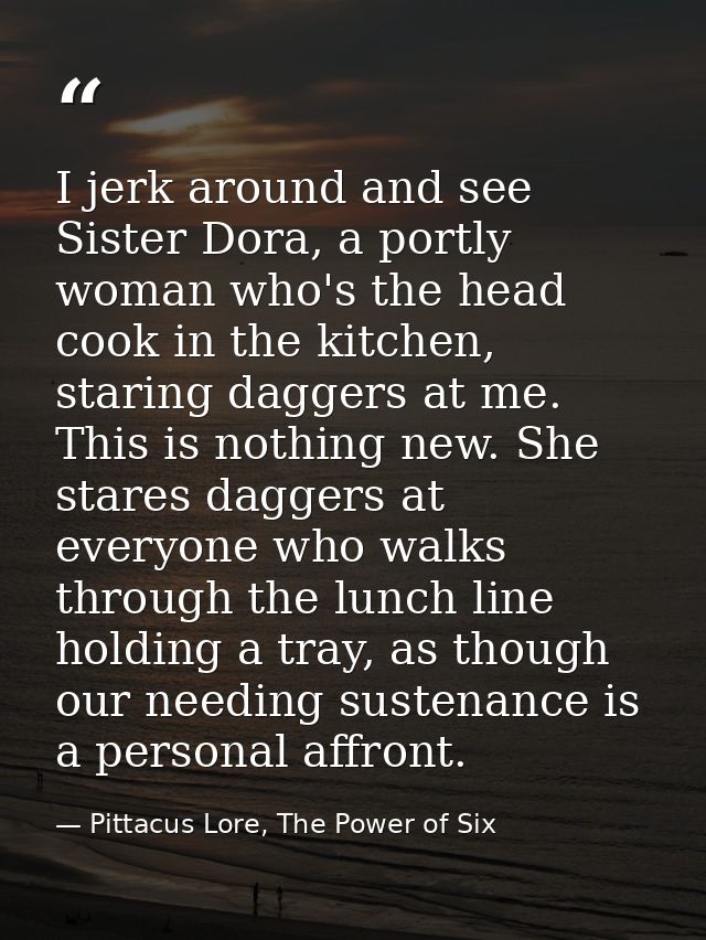 I jerk around and see Sister Dora, a portly woman who's the head cook in the kitchen, staring daggers at me. This is not — Pittacus Lore, The Power of Six