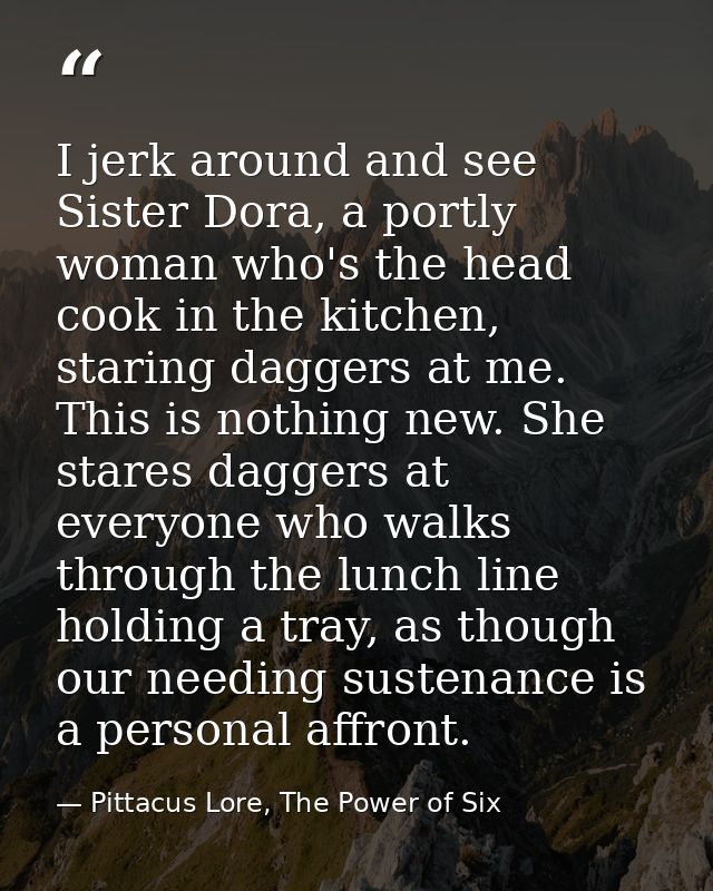I jerk around and see Sister Dora, a portly woman who's the head cook in the kitchen, staring daggers at me. This is not — Pittacus Lore, The Power of Six