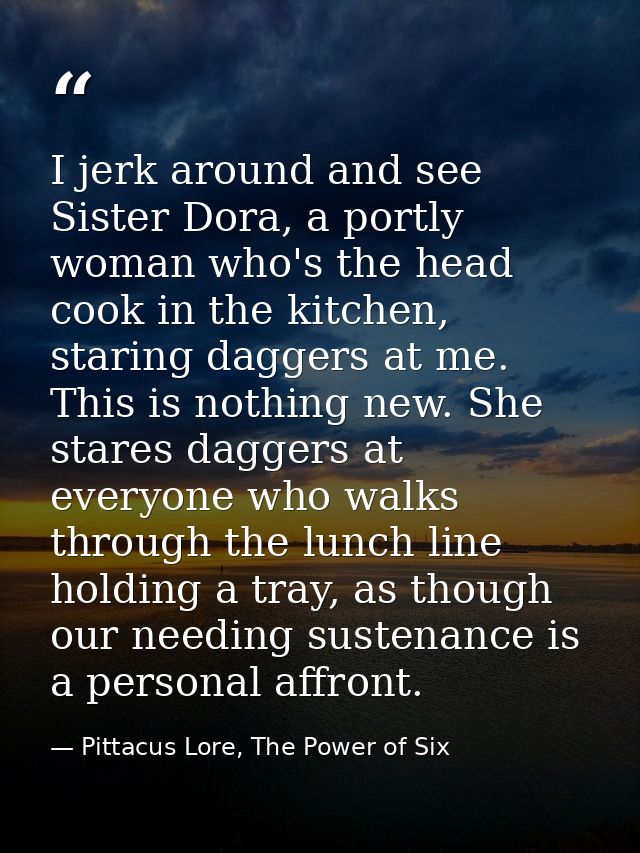 I jerk around and see Sister Dora, a portly woman who's the head cook in the kitchen, staring daggers at me. This is not — Pittacus Lore, The Power of Six