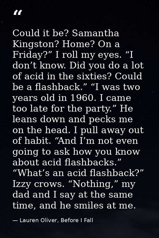 Could it be? Samantha Kingston? Home? On a Friday?” I roll my eyes. “I don’t know. Did you do a lot of acid in the sixti — Lauren Oliver, Before I Fall