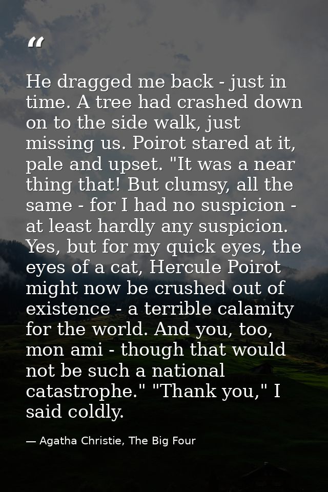 He dragged me back - just in time. A tree had crashed down on to the side walk, just missing us. Poirot stared at it, pa — Agatha Christie, The Big Four