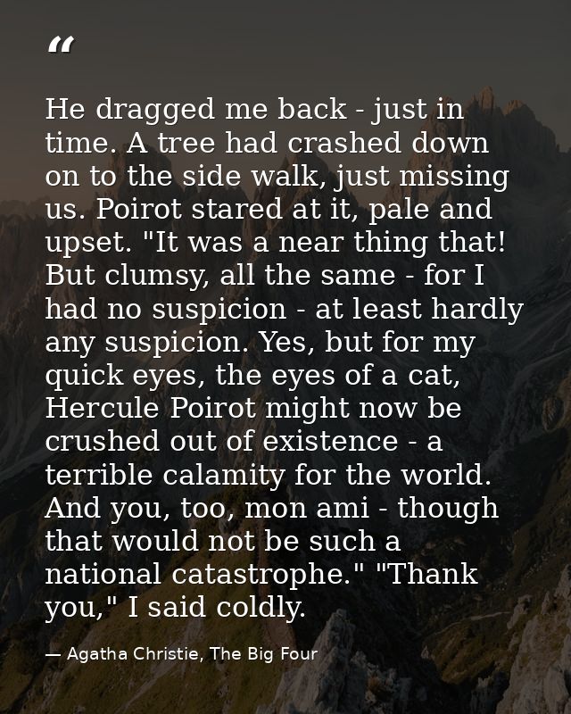 He dragged me back - just in time. A tree had crashed down on to the side walk, just missing us. Poirot stared at it, pa — Agatha Christie, The Big Four