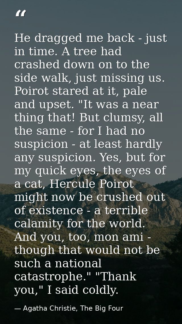 He dragged me back - just in time. A tree had crashed down on to the side walk, just missing us. Poirot stared at it, pa — Agatha Christie, The Big Four