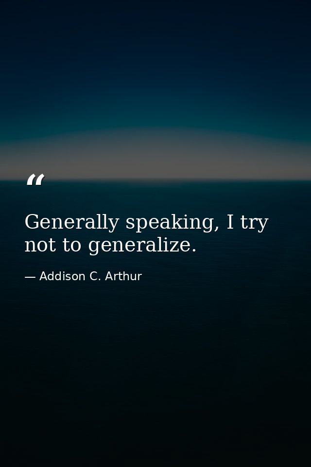 Generally speaking, I try not to generalize. — Addison C. Arthur
