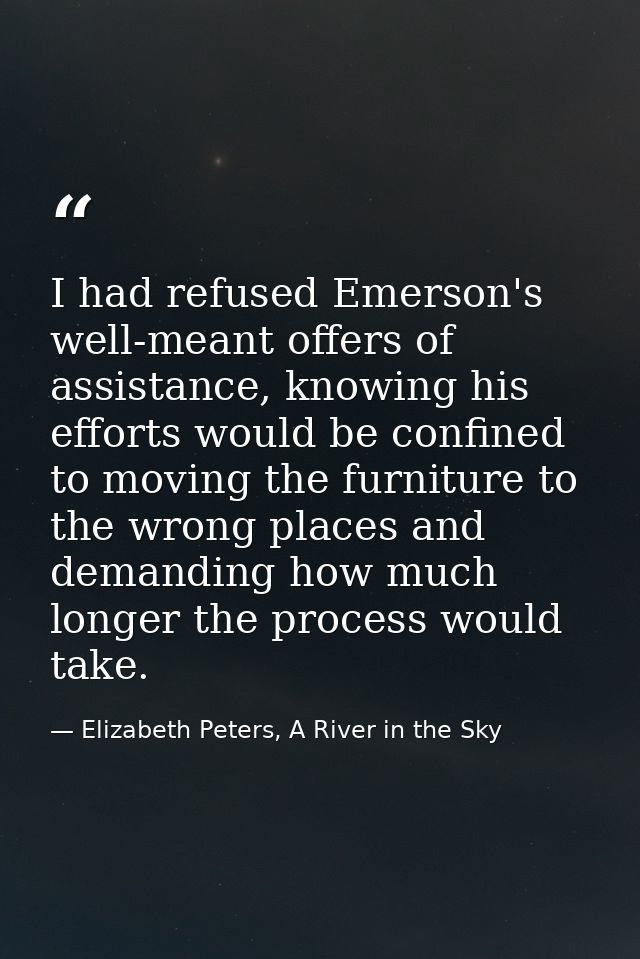I had refused Emerson's well-meant offers of assistance, knowing his efforts would be confined to moving the furniture t — Elizabeth Peters, A River in the Sky