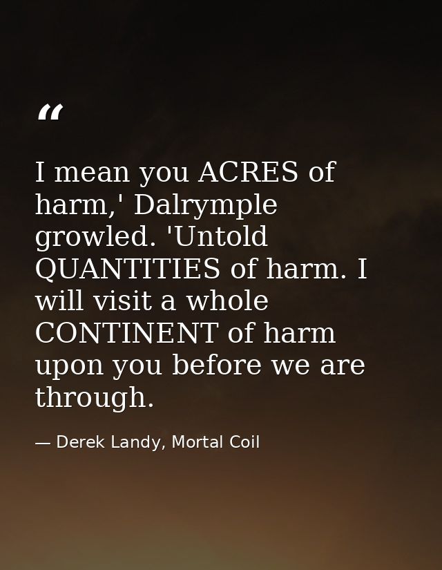 I mean you ACRES of harm,' Dalrymple growled. 'Untold QUANTITIES of harm. I will visit a whole CONTINENT of harm upon yo — Derek Landy, Mortal Coil