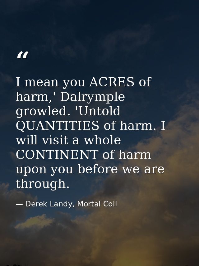 I mean you ACRES of harm,' Dalrymple growled. 'Untold QUANTITIES of harm. I will visit a whole CONTINENT of harm upon yo — Derek Landy, Mortal Coil