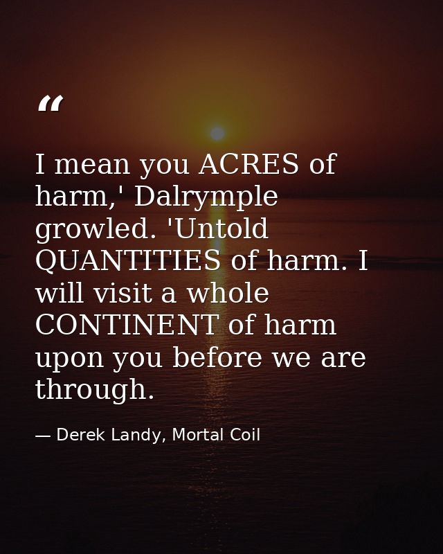 I mean you ACRES of harm,' Dalrymple growled. 'Untold QUANTITIES of harm. I will visit a whole CONTINENT of harm upon yo — Derek Landy, Mortal Coil