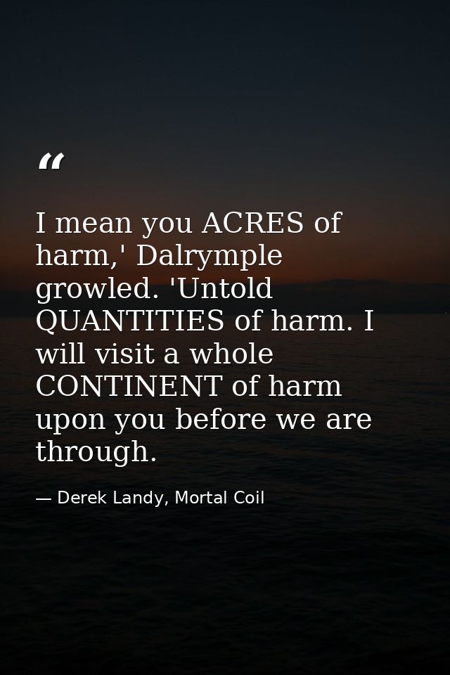 I mean you ACRES of harm,' Dalrymple growled. 'Untold QUANTITIES of harm. I will visit a whole CONTINENT of harm upon yo — Derek Landy, Mortal Coil