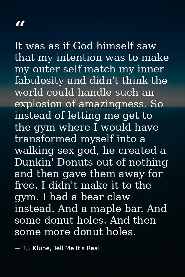It was as if God himself saw that my intention was to make my outer self match my inner fabulosity and didn't think the  — T.J. Klune, Tell Me It's Real