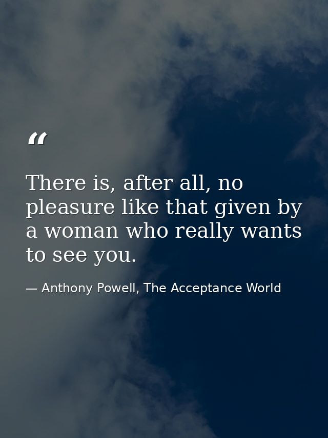 There is, after all, no pleasure like that given by a woman who really wants to see you. — Anthony Powell, The Acceptance World