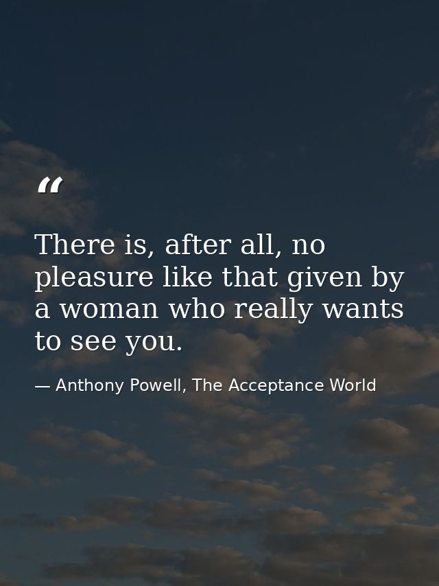 There is, after all, no pleasure like that given by a woman who really wants to see you. — Anthony Powell, The Acceptance World