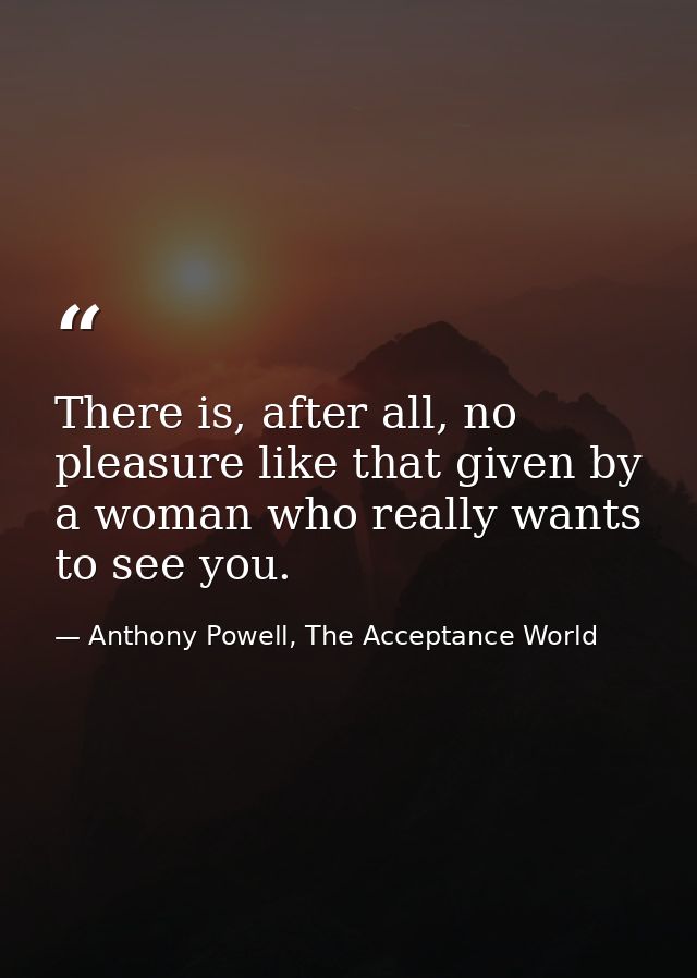 There is, after all, no pleasure like that given by a woman who really wants to see you. — Anthony Powell, The Acceptance World
