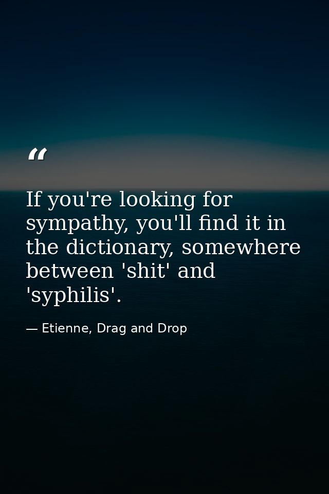 If you're looking for sympathy, you'll find it in the dictionary, somewhere between 'shit' and 'syphilis'. — Etienne, Drag and Drop