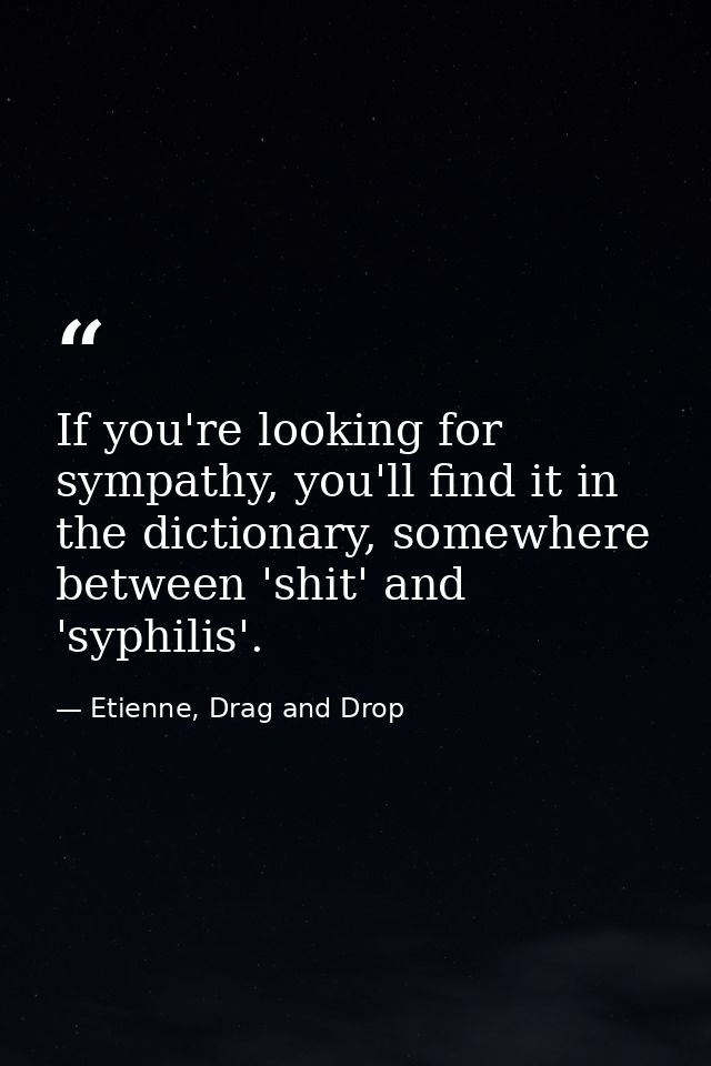 If you're looking for sympathy, you'll find it in the dictionary, somewhere between 'shit' and 'syphilis'. — Etienne, Drag and Drop