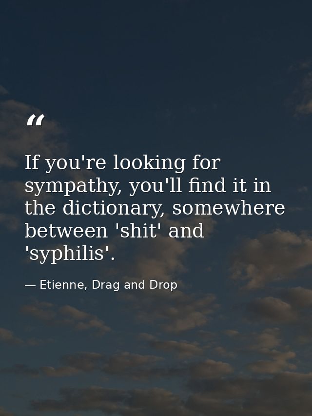If you're looking for sympathy, you'll find it in the dictionary, somewhere between 'shit' and 'syphilis'. — Etienne, Drag and Drop