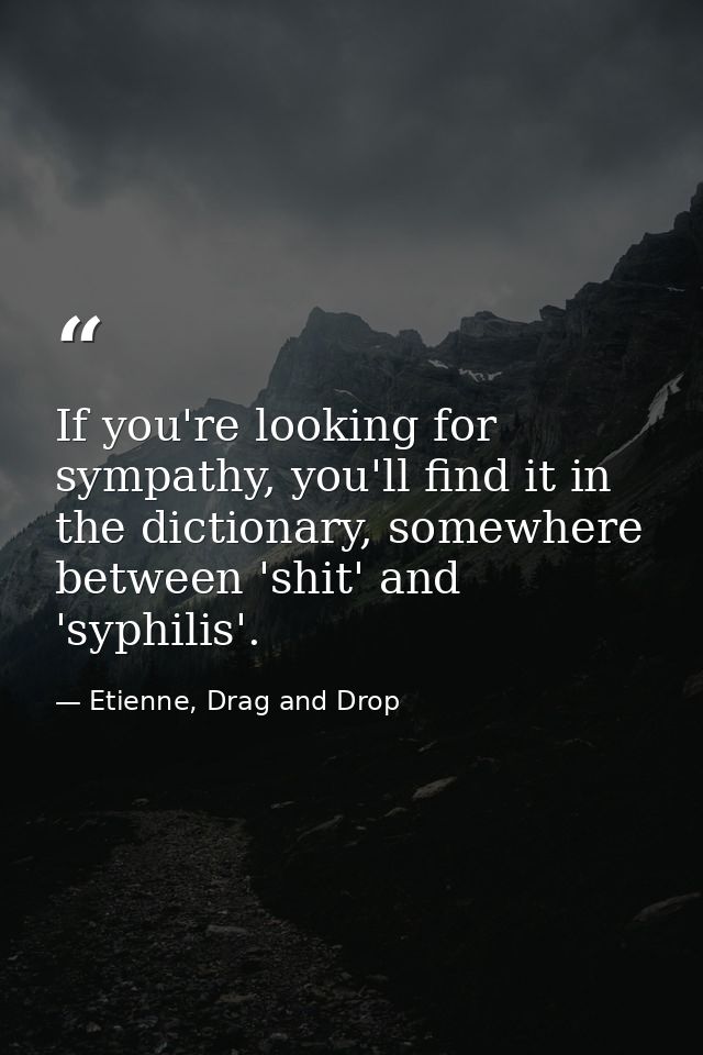 If you're looking for sympathy, you'll find it in the dictionary, somewhere between 'shit' and 'syphilis'. — Etienne, Drag and Drop