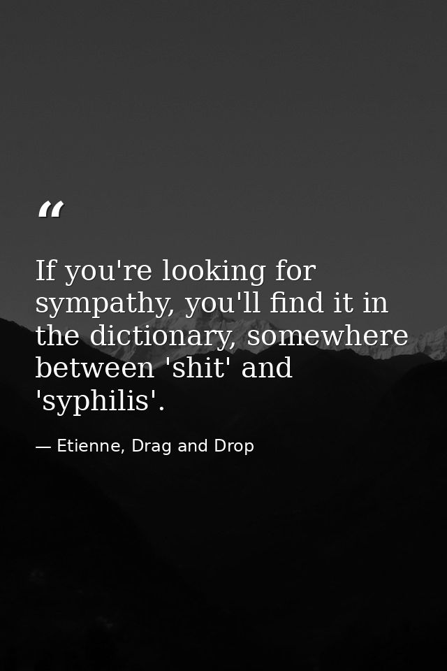 If you're looking for sympathy, you'll find it in the dictionary, somewhere between 'shit' and 'syphilis'. — Etienne, Drag and Drop