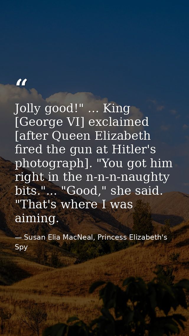 Jolly good!" ... King [George VI] exclaimed [after Queen Elizabeth fired the gun at Hitler's photograph]. "You got him r — Susan Elia MacNeal, Princess Elizabeth's Spy