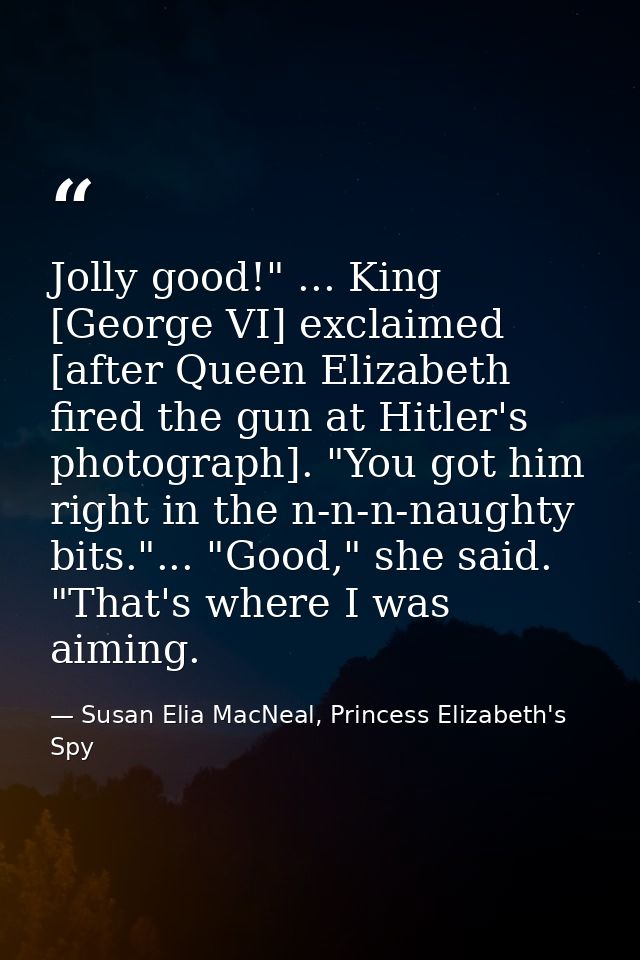 Jolly good!" ... King [George VI] exclaimed [after Queen Elizabeth fired the gun at Hitler's photograph]. "You got him r — Susan Elia MacNeal, Princess Elizabeth's Spy