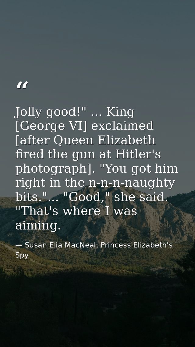Jolly good!" ... King [George VI] exclaimed [after Queen Elizabeth fired the gun at Hitler's photograph]. "You got him r — Susan Elia MacNeal, Princess Elizabeth's Spy