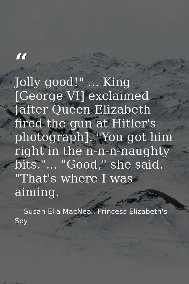 Jolly good!" ... King [George VI] exclaimed [after Queen Elizabeth fired the gun at Hitler's photograph]. "You got him r — Susan Elia MacNeal, Princess Elizabeth's Spy