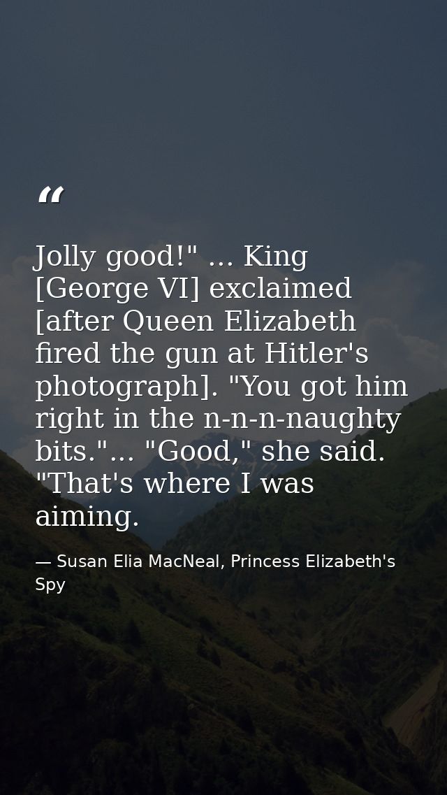 Jolly good!" ... King [George VI] exclaimed [after Queen Elizabeth fired the gun at Hitler's photograph]. "You got him r — Susan Elia MacNeal, Princess Elizabeth's Spy