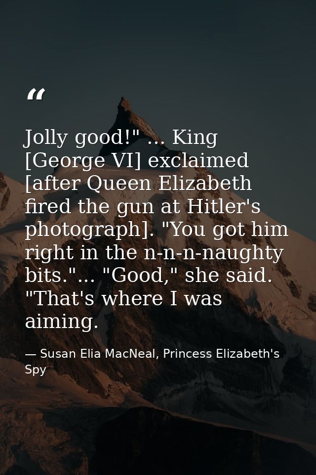 Jolly good!" ... King [George VI] exclaimed [after Queen Elizabeth fired the gun at Hitler's photograph]. "You got him r — Susan Elia MacNeal, Princess Elizabeth's Spy