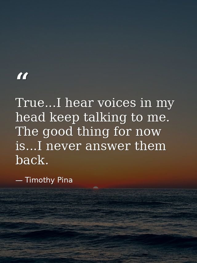 True...I hear voices in my head keep talking to me. The good thing for now is...I never answer them back. — Timothy Pina
