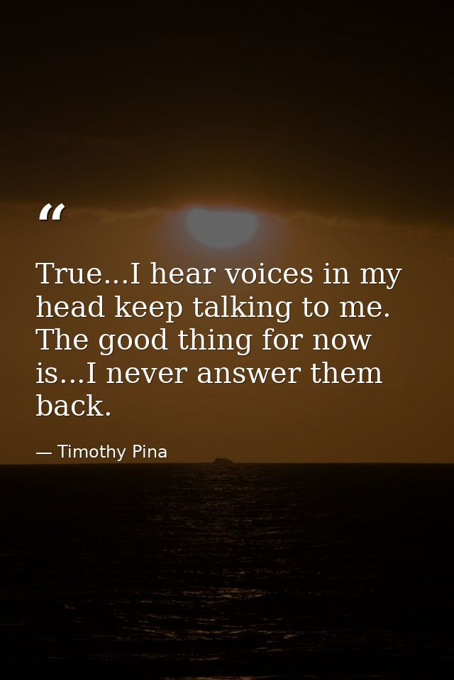 True...I hear voices in my head keep talking to me. The good thing for now is...I never answer them back. — Timothy Pina