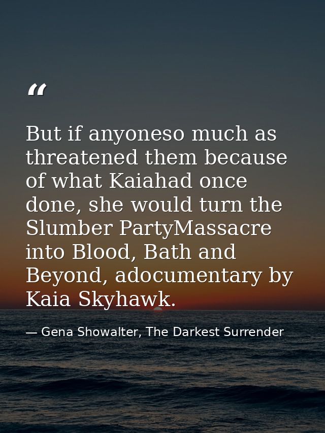 But if anyoneso much as threatened them because of what Kaiahad once done, she would turn the Slumber PartyMassacre into — Gena Showalter, The Darkest Surrender