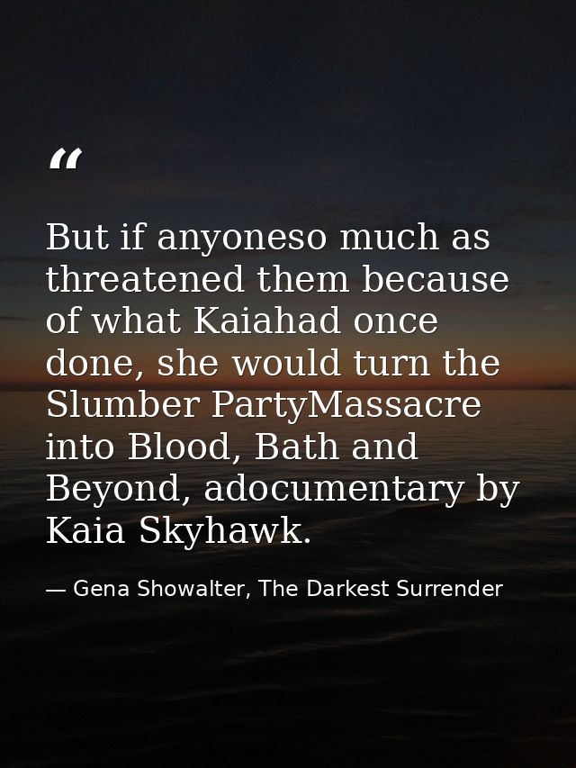 But if anyoneso much as threatened them because of what Kaiahad once done, she would turn the Slumber PartyMassacre into — Gena Showalter, The Darkest Surrender