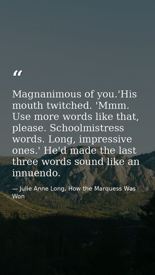 Magnanimous of you.'His mouth twitched. 'Mmm. Use more words like that, please. Schoolmistress words. Long, impressive o — Julie Anne Long, How the Marquess Was Won