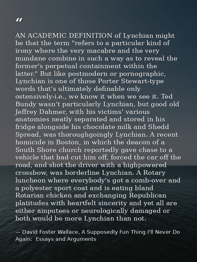 AN ACADEMIC DEFINITION of Lynchian might be that the term "refers to a particular kind of irony where the very macabre a — David Foster Wallace, A Supposedly Fun Thing I'll Never Do Again:  Essays and Arguments
