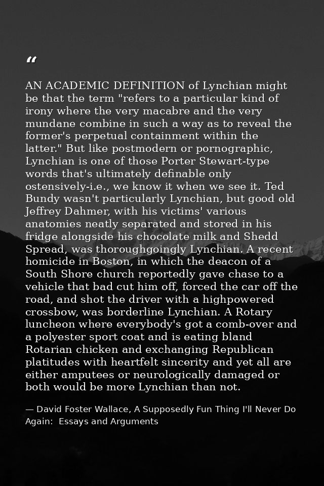 AN ACADEMIC DEFINITION of Lynchian might be that the term "refers to a particular kind of irony where the very macabre a — David Foster Wallace, A Supposedly Fun Thing I'll Never Do Again:  Essays and Arguments