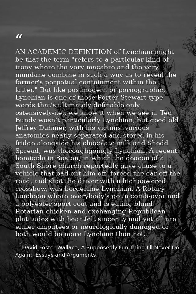 AN ACADEMIC DEFINITION of Lynchian might be that the term "refers to a particular kind of irony where the very macabre a — David Foster Wallace, A Supposedly Fun Thing I'll Never Do Again:  Essays and Arguments