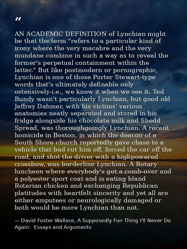 AN ACADEMIC DEFINITION of Lynchian might be that the term "refers to a particular kind of irony where the very macabre a — David Foster Wallace, A Supposedly Fun Thing I'll Never Do Again:  Essays and Arguments