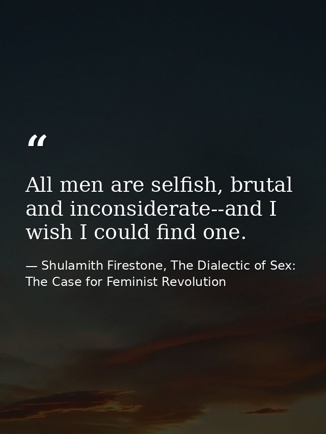 All men are selfish, brutal and inconsiderate--and I wish I could find one. — Shulamith Firestone, The Dialectic of Sex: The Case for Feminist Revolution