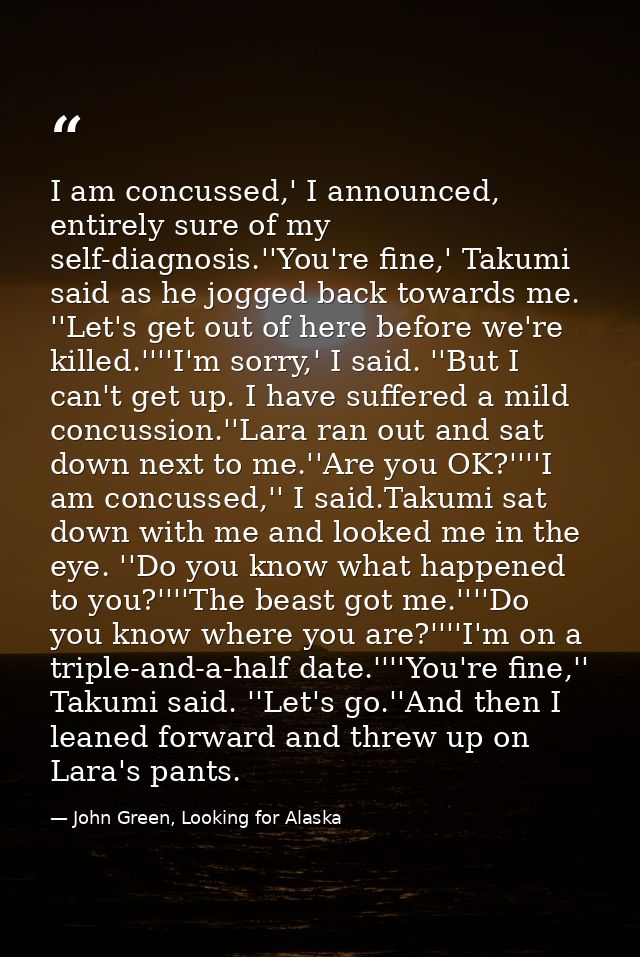 I am concussed,' I announced, entirely sure of my self-diagnosis.''You're fine,' Takumi said as he jogged back towards m — John Green, Looking for Alaska