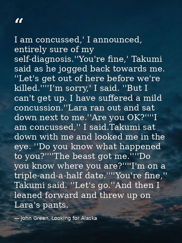 I am concussed,' I announced, entirely sure of my self-diagnosis.''You're fine,' Takumi said as he jogged back towards m — John Green, Looking for Alaska